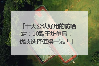 十大公认好用的防晒霜：10款王炸单品，优质选择值得一试！