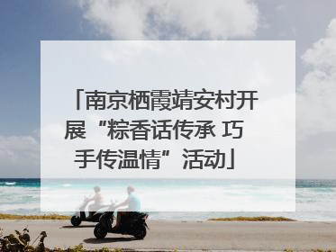 南京栖霞靖安村开展“粽香话传承 巧手传温情”活动