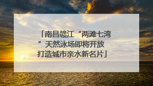 南昌赣江“两滩七湾”天然泳场即将开放 打造城市亲水新名片