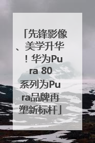 先锋影像、美学升华！华为Pura 80系列为Pura品牌再塑新标杆