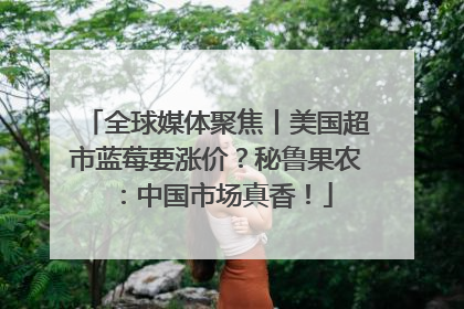 全球媒体聚焦丨美国超市蓝莓要涨价？秘鲁果农：中国市场真香！