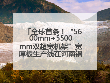 全球首条！“5600mm+5500mm双超宽机架”宽厚板生产线在河南钢铁集团全线贯通