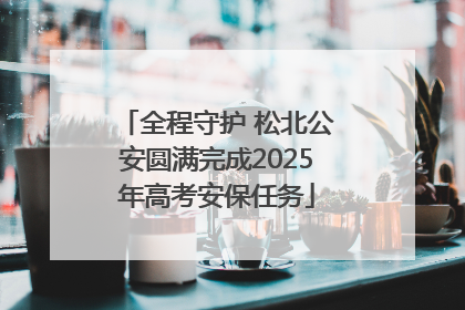 全程守护 松北公安圆满完成2025年高考安保任务