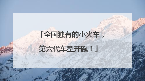 全国独有的小火车，第六代车型开跑！