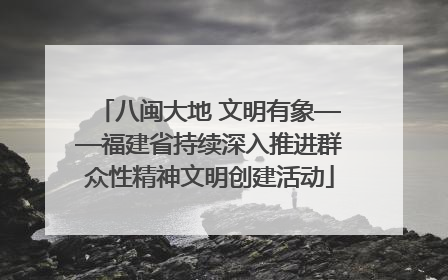 八闽大地 文明有象——福建省持续深入推进群众性精神文明创建活动