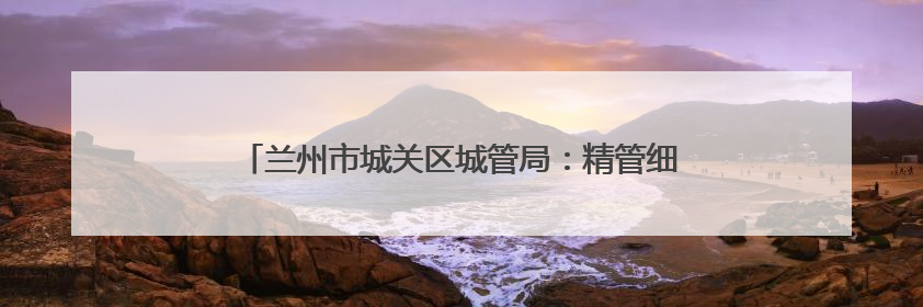 兰州市城关区城管局：精管细治优环境 市容焕新惠民生