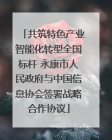 共筑特色产业智能化转型全国标杆 永康市人民政府与中国信息协会签署战略合作协议