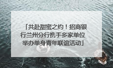 共赴甜蜜之约！招商银行兰州分行携手多家单位举办单身青年联谊活动