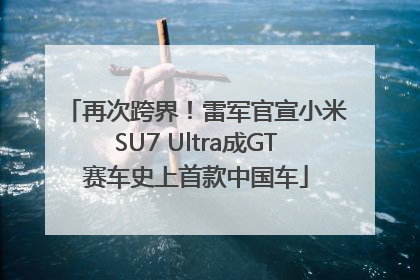 再次跨界！雷军官宣小米SU7 Ultra成GT赛车史上首款中国车