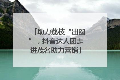 助力荔枝“出圈”，抖音达人团走进茂名助力营销