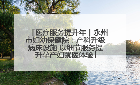 医疗服务提升年丨永州市妇幼保健院：产科升级病床设施 以细节服务提升孕产妇就医体验