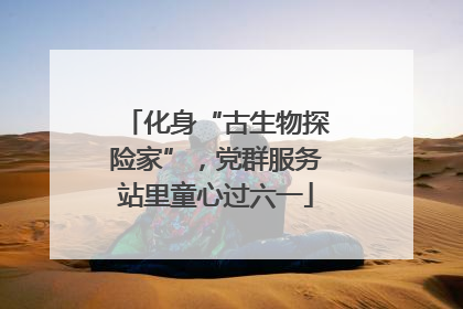 化身“古生物探险家”，党群服务站里童心过六一