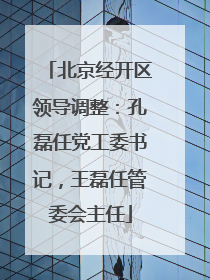 北京经开区领导调整：孔磊任党工委书记，王磊任管委会主任