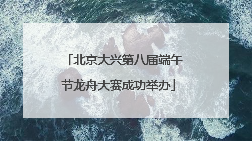 北京大兴第八届端午节龙舟大赛成功举办