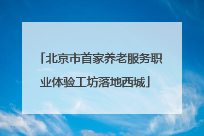 北京市首家养老服务职业体验工坊落地西城