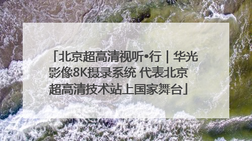 北京超高清视听•行｜华光影像8K摄录系统 代表北京超高清技术站上国家舞台