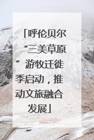 呼伦贝尔“三美草原”游牧迁徙季启动，推动文旅融合发展