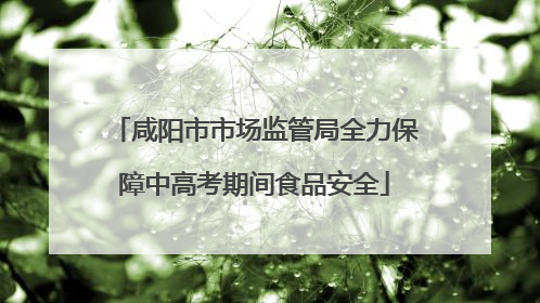 咸阳市市场监管局全力保障中高考期间食品安全