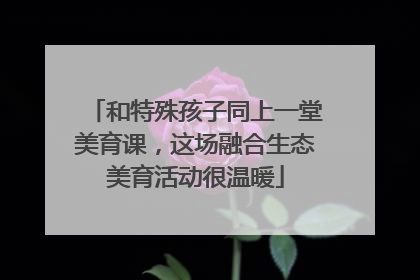 和特殊孩子同上一堂美育课，这场融合生态美育活动很温暖