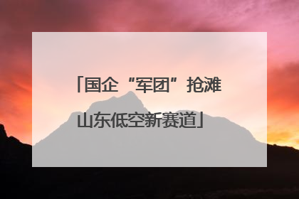 国企“军团”抢滩山东低空新赛道