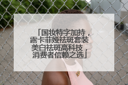 国妆特字加持，露卡菲娅祛斑套装美白祛斑高科技，消费者信赖之选