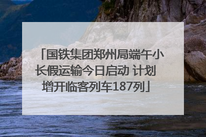 国铁集团郑州局端午小长假运输今日启动 计划增开临客列车187列