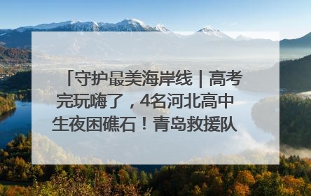 守护最美海岸线｜高考完玩嗨了，4名河北高中生夜困礁石！青岛救援队火速出动救上岸