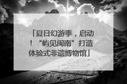 夏日幻游季，启动！“屿见闽南”打造体验式非遗博物馆