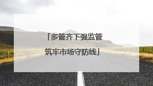 多管齐下强监管 筑牢市场守防线