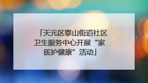 天元区泰山街道社区卫生服务中心开展“家医护健康”活动