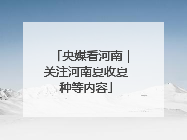 央媒看河南｜关注河南夏收夏种等内容