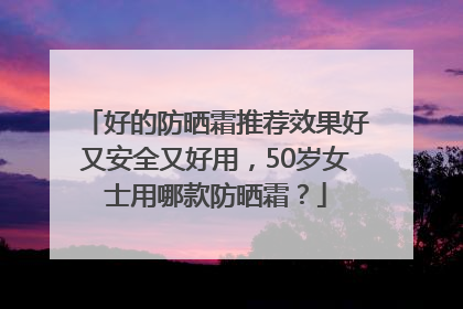 好的防晒霜推荐效果好又安全又好用，50岁女士用哪款防晒霜？