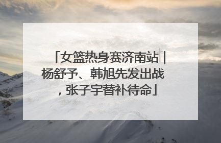 女篮热身赛济南站｜杨舒予、韩旭先发出战，张子宇替补待命
