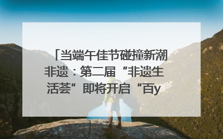 当端午佳节碰撞新潮非遗：第二届“非遗生活荟”即将开启“百young”新章