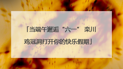 当端午邂逅“六一” 栾川鸡冠洞打开你的快乐假期