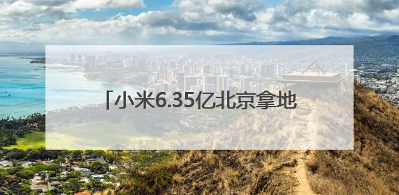 小米6.35亿北京拿地，或建设汽车工厂三期