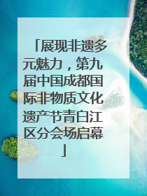 展现非遗多元魅力，第九届中国成都国际非物质文化遗产节青白江区分会场启幕