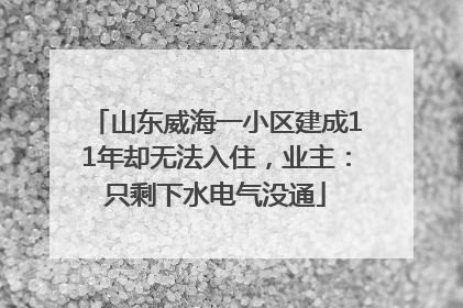 山东威海一小区建成11年却无法入住，业主：只剩下水电气没通