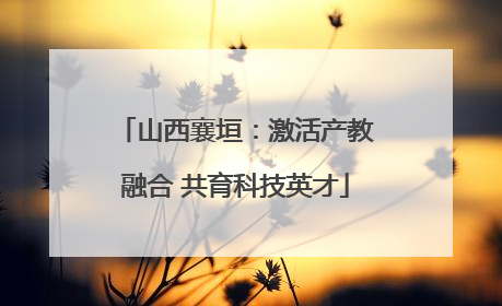 山西襄垣：激活产教融合 共育科技英才