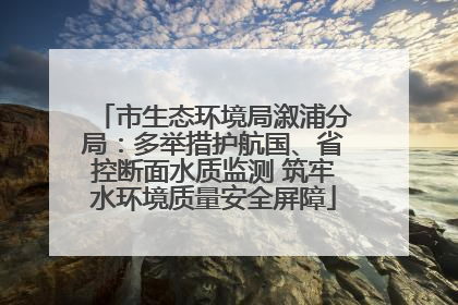 市生态环境局溆浦分局：多举措护航国、省控断面水质监测 筑牢水环境质量安全屏障