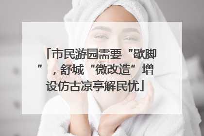 市民游园需要“歇脚”，舒城“微改造”增设仿古凉亭解民忧