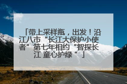 带上采样瓶，出发！沿江八市“长江大保护小使者”第七年相约“智探长江 童心护绿 ”