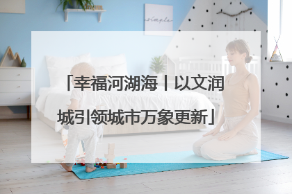 幸福河湖海丨以文润城引领城市万象更新