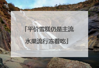 平价雪糕仍是主流 水果流行冻着吃