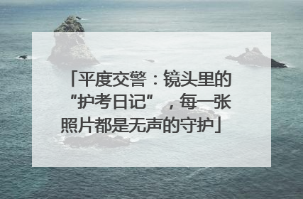 平度交警：镜头里的“护考日记”，每一张照片都是无声的守护