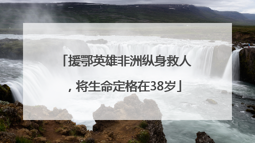 援鄂英雄非洲纵身救人，将生命定格在38岁