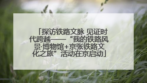 探访铁路文脉 见证时代跨越——“我的铁路风景·博物馆+京张铁路文化之旅”活动在京启动