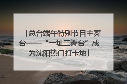 总台端午特别节目主舞台——“一址三舞台”成为沈阳热门打卡地