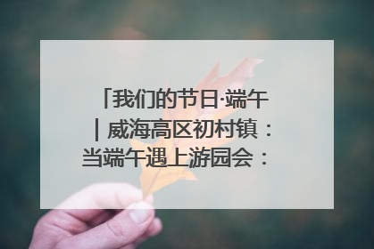 我们的节日·端午｜威海高区初村镇：当端午遇上游园会：来一场“粽”享欢乐的趣味冒险！
