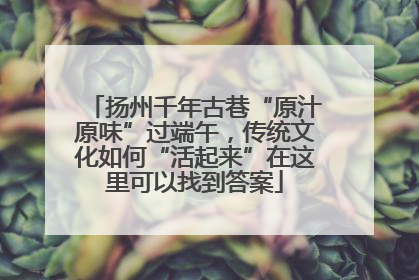 扬州千年古巷“原汁原味”过端午，传统文化如何“活起来”在这里可以找到答案